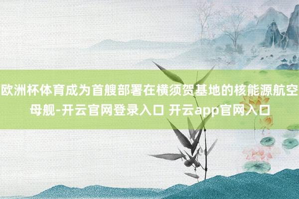 欧洲杯体育成为首艘部署在横须贺基地的核能源航空母舰-开云官网登录入口 开云app官网入口