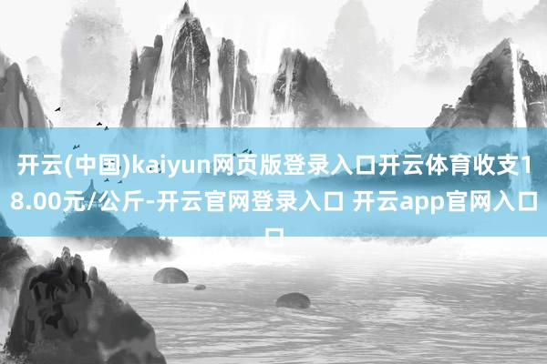 开云(中国)kaiyun网页版登录入口开云体育收支18.00元/公斤-开云官网登录入口 开云app官网入口