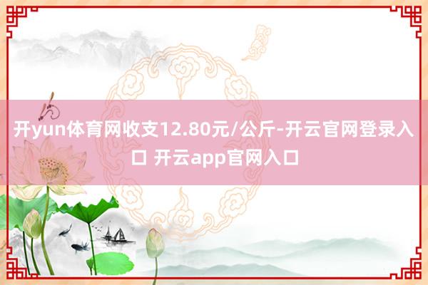 开yun体育网收支12.80元/公斤-开云官网登录入口 开云app官网入口