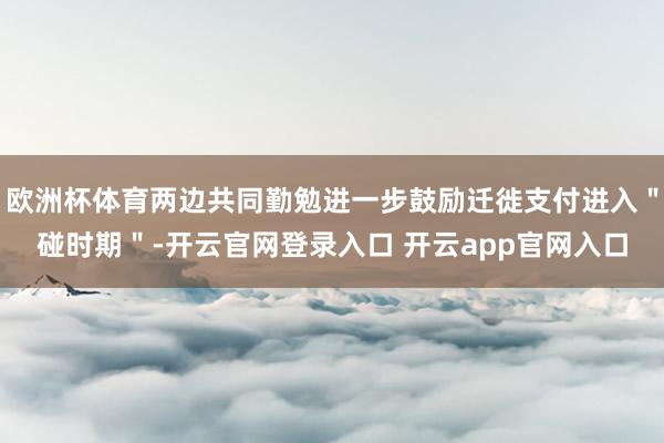 欧洲杯体育两边共同勤勉进一步鼓励迁徙支付进入＂碰时期＂-开云官网登录入口 开云app官网入口