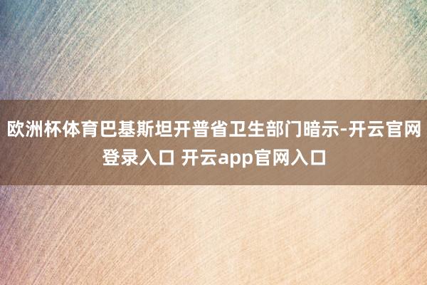 欧洲杯体育巴基斯坦开普省卫生部门暗示-开云官网登录入口 开云app官网入口