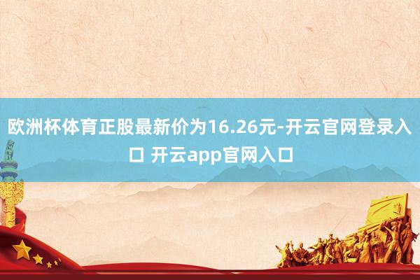 欧洲杯体育正股最新价为16.26元-开云官网登录入口 开云app官网入口