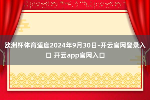 欧洲杯体育适度2024年9月30日-开云官网登录入口 开云app官网入口