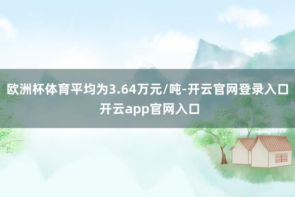 欧洲杯体育平均为3.64万元/吨-开云官网登录入口 开云app官网入口