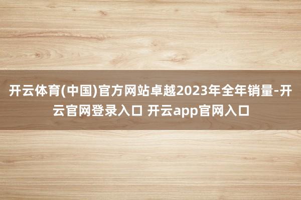 开云体育(中国)官方网站卓越2023年全年销量-开云官网登录入口 开云app官网入口