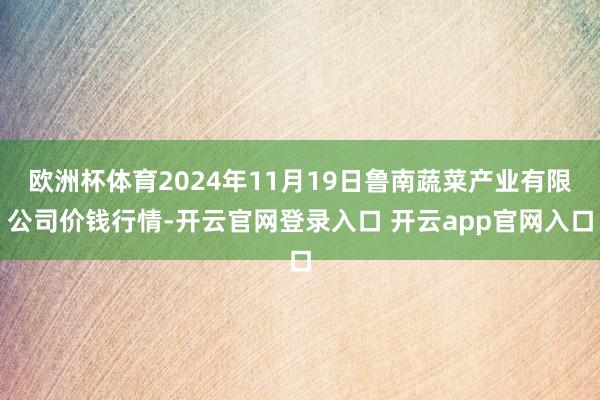 欧洲杯体育2024年11月19日鲁南蔬菜产业有限公司价钱行情-开云官网登录入口 开云app官网入口
