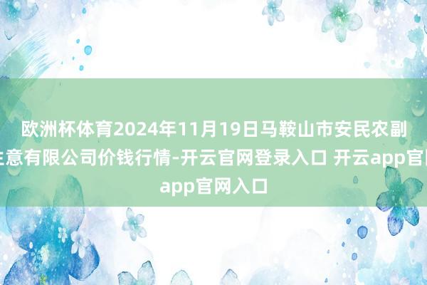欧洲杯体育2024年11月19日马鞍山市安民农副产物生意有限公司价钱行情-开云官网登录入口 开云app官网入口