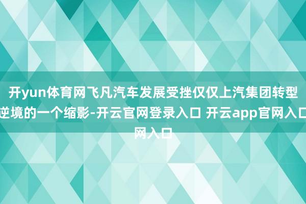 开yun体育网飞凡汽车发展受挫仅仅上汽集团转型逆境的一个缩影-开云官网登录入口 开云app官网入口
