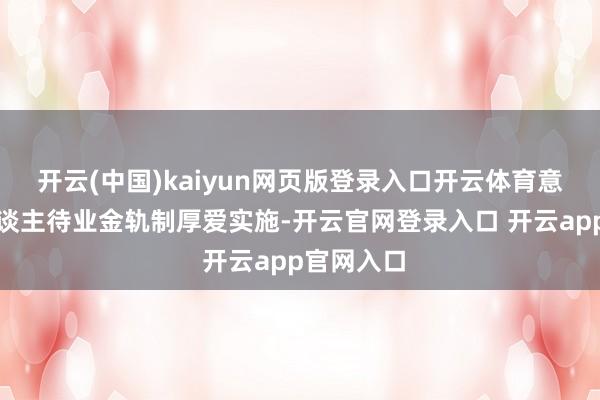 开云(中国)kaiyun网页版登录入口开云体育意味着个东谈主待业金轨制厚爱实施-开云官网登录入口 开云app官网入口