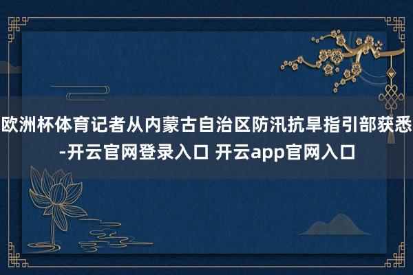 欧洲杯体育记者从内蒙古自治区防汛抗旱指引部获悉-开云官网登录入口 开云app官网入口