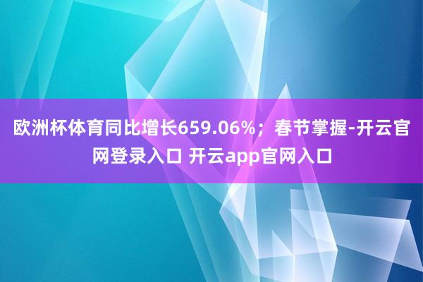 欧洲杯体育同比增长659.06%；春节掌握-开云官网登录入口 开云app官网入口