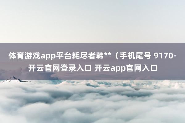 体育游戏app平台耗尽者韩**（手机尾号 9170-开云官网登录入口 开云app官网入口