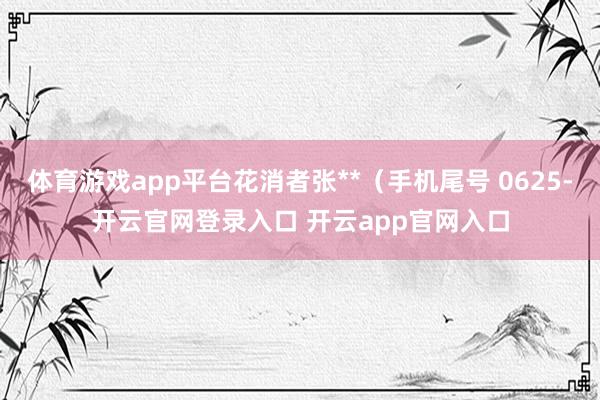 体育游戏app平台花消者张**（手机尾号 0625-开云官网登录入口 开云app官网入口