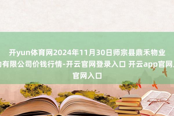 开yun体育网2024年11月30日师宗县鼎禾物业劳动有限公司价钱行情-开云官网登录入口 开云app官网入口