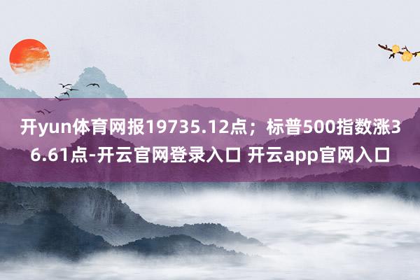 开yun体育网报19735.12点；标普500指数涨36.61点-开云官网登录入口 开云app官网入口