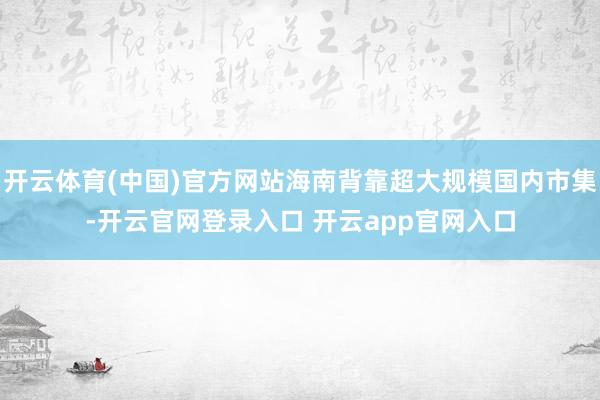 开云体育(中国)官方网站海南背靠超大规模国内市集-开云官网登录入口 开云app官网入口
