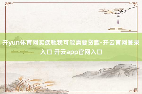开yun体育网买疾驰我可能需要贷款-开云官网登录入口 开云app官网入口