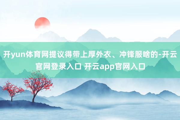 开yun体育网提议得带上厚外衣、冲锋服啥的-开云官网登录入口 开云app官网入口