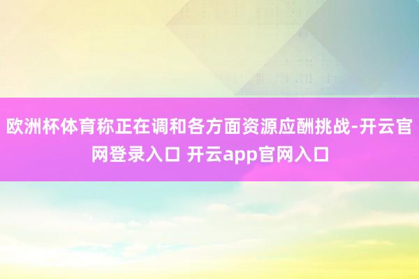 欧洲杯体育称正在调和各方面资源应酬挑战-开云官网登录入口 开云app官网入口