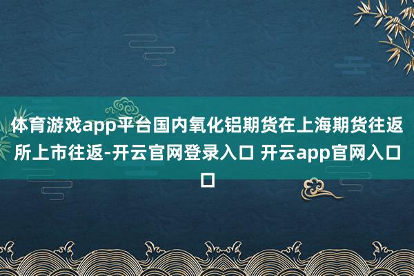 体育游戏app平台国内氧化铝期货在上海期货往返所上市往返-开云官网登录入口 开云app官网入口