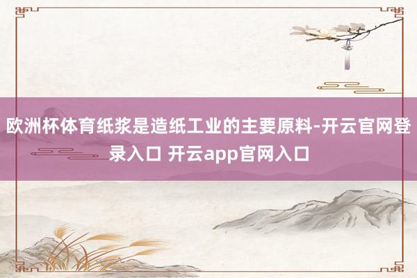 欧洲杯体育纸浆是造纸工业的主要原料-开云官网登录入口 开云app官网入口