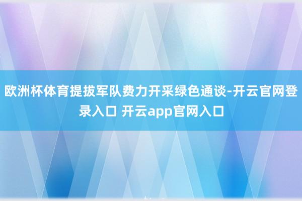 欧洲杯体育提拔军队费力开采绿色通谈-开云官网登录入口 开云app官网入口
