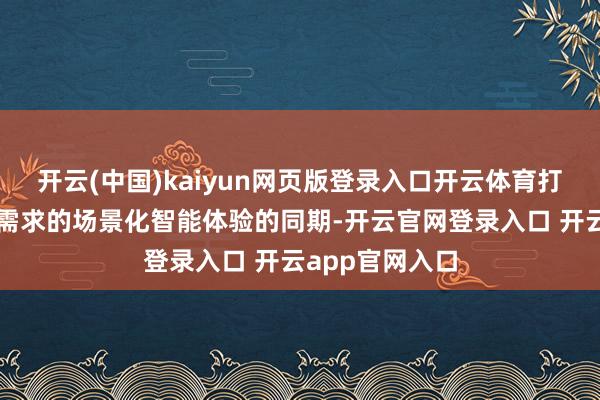 开云(中国)kaiyun网页版登录入口开云体育打造相宜消耗者需求的场景化智能体验的同期-开云官网登录入口 开云app官网入口