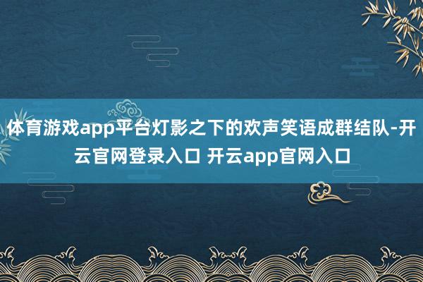 体育游戏app平台灯影之下的欢声笑语成群结队-开云官网登录入口 开云app官网入口