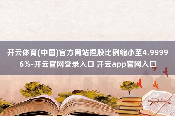 开云体育(中国)官方网站捏股比例缩小至4.99996%-开云官网登录入口 开云app官网入口