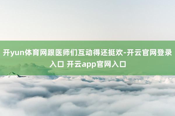 开yun体育网跟医师们互动得还挺欢-开云官网登录入口 开云app官网入口
