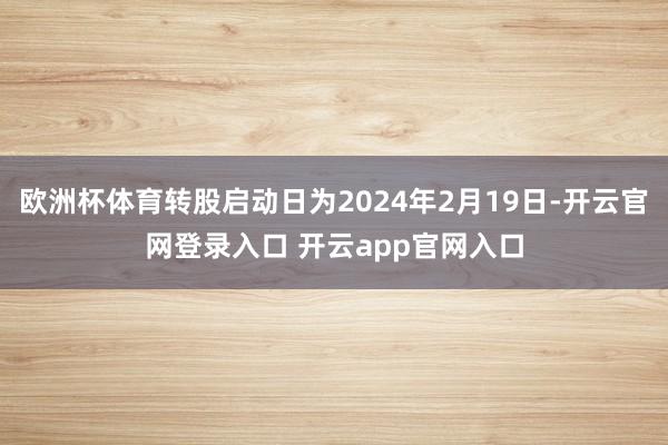 欧洲杯体育转股启动日为2024年2月19日-开云官网登录入口 开云app官网入口