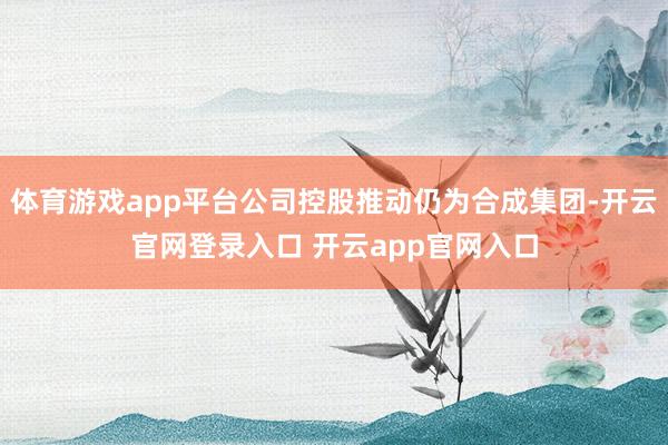 体育游戏app平台公司控股推动仍为合成集团-开云官网登录入口 开云app官网入口