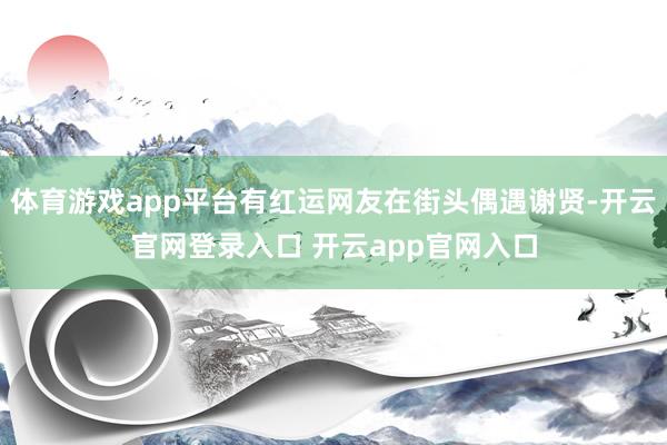 体育游戏app平台有红运网友在街头偶遇谢贤-开云官网登录入口 开云app官网入口