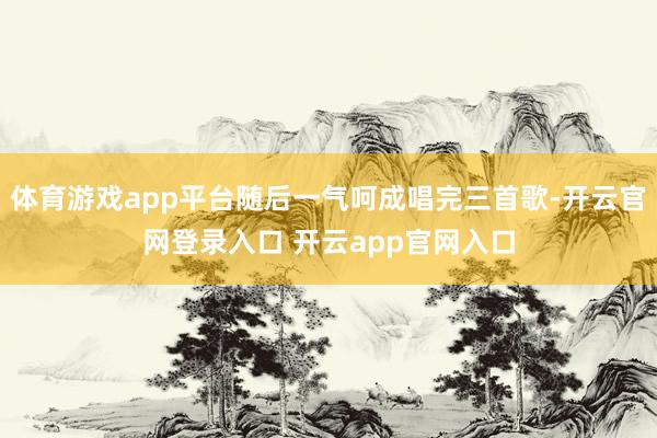 体育游戏app平台随后一气呵成唱完三首歌-开云官网登录入口 开云app官网入口