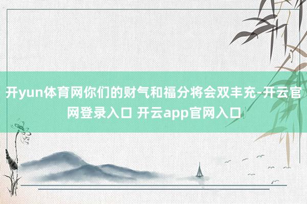 开yun体育网你们的财气和福分将会双丰充-开云官网登录入口 开云app官网入口