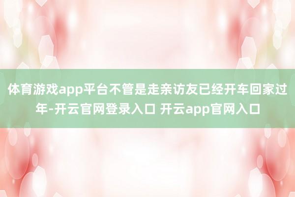体育游戏app平台不管是走亲访友已经开车回家过年-开云官网登录入口 开云app官网入口
