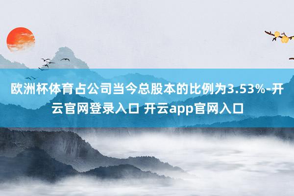欧洲杯体育占公司当今总股本的比例为3.53%-开云官网登录入口 开云app官网入口