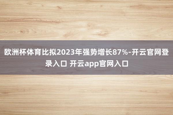 欧洲杯体育比拟2023年强势增长87%-开云官网登录入口 开云app官网入口
