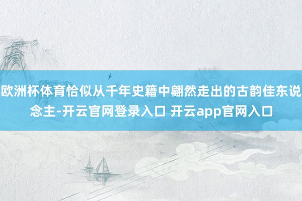 欧洲杯体育恰似从千年史籍中翩然走出的古韵佳东说念主-开云官网登录入口 开云app官网入口