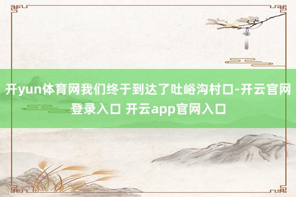 开yun体育网我们终于到达了吐峪沟村口-开云官网登录入口 开云app官网入口