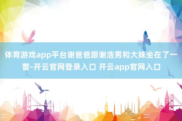 体育游戏app平台谢爸爸跟谢浩男和大妹坐在了一瞥-开云官网登录入口 开云app官网入口