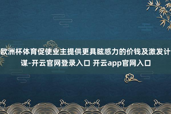 欧洲杯体育促使业主提供更具眩惑力的价钱及激发计谋-开云官网登录入口 开云app官网入口