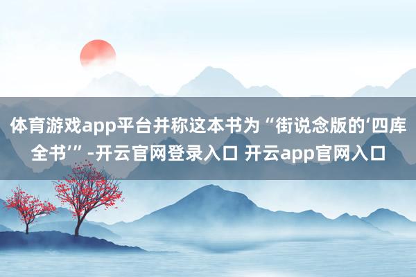 体育游戏app平台并称这本书为“街说念版的‘四库全书’”-开云官网登录入口 开云app官网入口