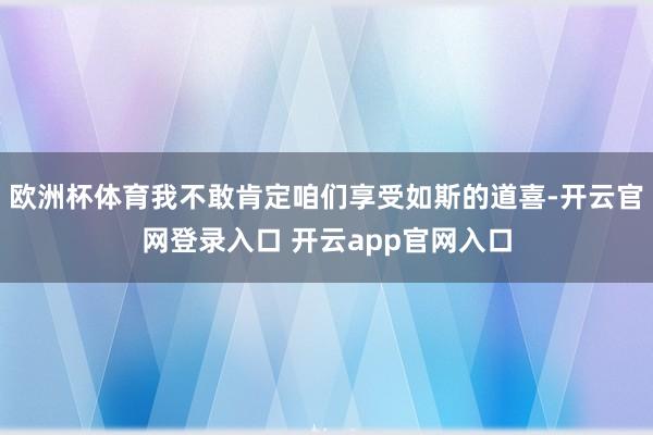 欧洲杯体育我不敢肯定咱们享受如斯的道喜-开云官网登录入口 开云app官网入口