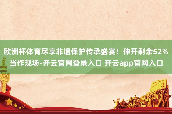 欧洲杯体育尽享非遗保护传承盛宴！伸开剩余52%当作现场-开云官网登录入口 开云app官网入口