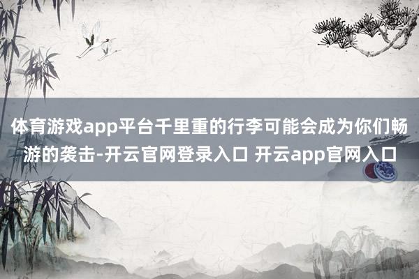 体育游戏app平台千里重的行李可能会成为你们畅游的袭击-开云官网登录入口 开云app官网入口