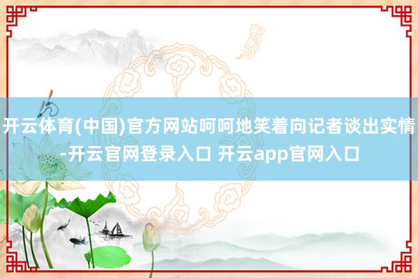 开云体育(中国)官方网站呵呵地笑着向记者谈出实情-开云官网登录入口 开云app官网入口
