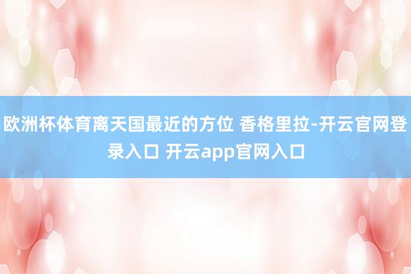 欧洲杯体育离天国最近的方位 香格里拉-开云官网登录入口 开云app官网入口