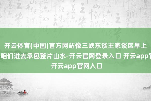 开云体育(中国)官方网站像三峡东谈主家谈区早上7点就带咱们进去承包整片山水-开云官网登录入口 开云app官网入口