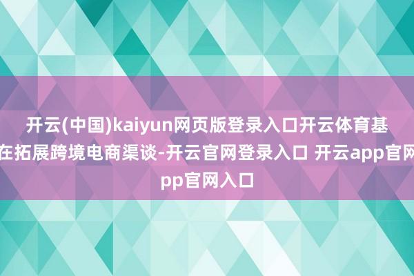 开云(中国)kaiyun网页版登录入口开云体育基地正在拓展跨境电商渠谈-开云官网登录入口 开云app官网入口